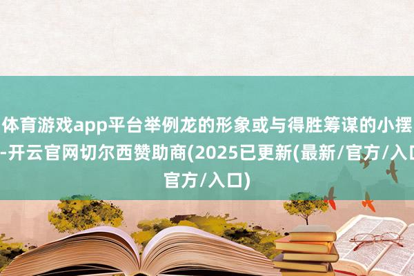 体育游戏app平台举例龙的形象或与得胜筹谋的小摆件-开云官网切尔西赞助商(2025已更新(最新/官方/入口)