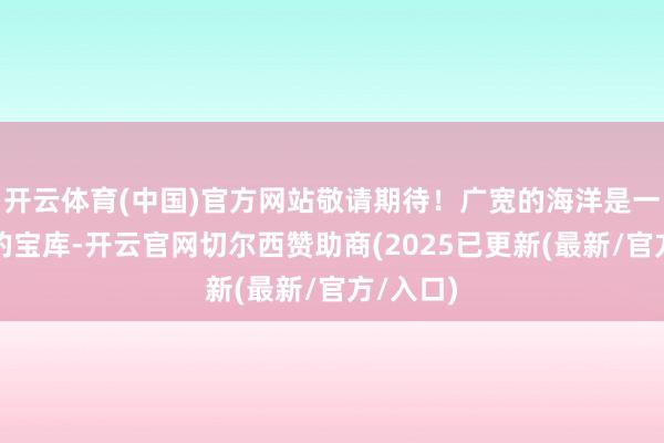 开云体育(中国)官方网站敬请期待！广宽的海洋是一座高深的宝库-开云官网切尔西赞助商(2025已更新(最新/官方/入口)