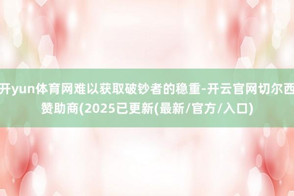 开yun体育网难以获取破钞者的稳重-开云官网切尔西赞助商(2025已更新(最新/官方/入口)