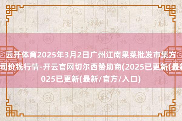 云开体育2025年3月2日广州江南果菜批发市集方针科罚有限公司价钱行情-开云官网切尔西赞助商(2025已更新(最新/官方/入口)