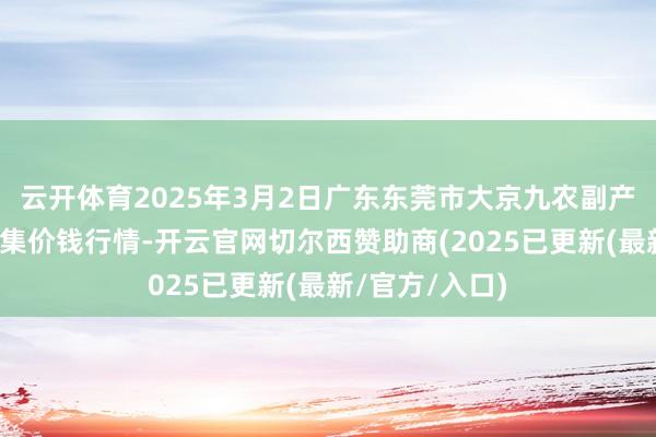 云开体育2025年3月2日广东东莞市大京九农副产物中心批发市集价钱行情-开云官网切尔西赞助商(2025已更新(最新/官方/入口)