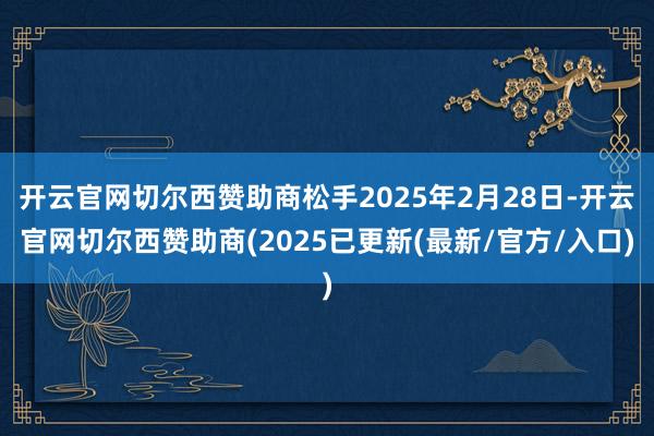 开云官网切尔西赞助商松手2025年2月28日-开云官网切尔西赞助商(2025已更新(最新/官方/入口)