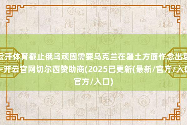 云开体育截止俄乌顽固需要乌克兰在疆土方面作念出衰落-开云官网切尔西赞助商(2025已更新(最新/官方/入口)