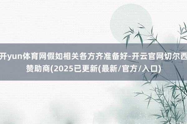 开yun体育网假如相关各方齐准备好-开云官网切尔西赞助商(2025已更新(最新/官方/入口)