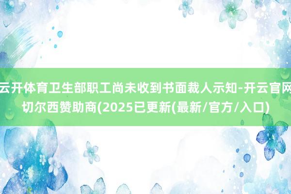 云开体育卫生部职工尚未收到书面裁人示知-开云官网切尔西赞助商(2025已更新(最新/官方/入口)