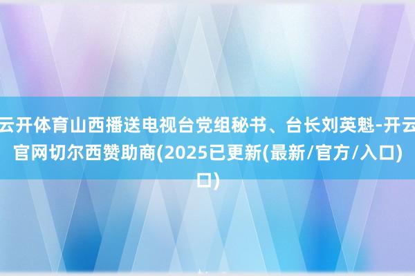 云开体育山西播送电视台党组秘书、台长刘英魁-开云官网切尔西赞助商(2025已更新(最新/官方/入口)