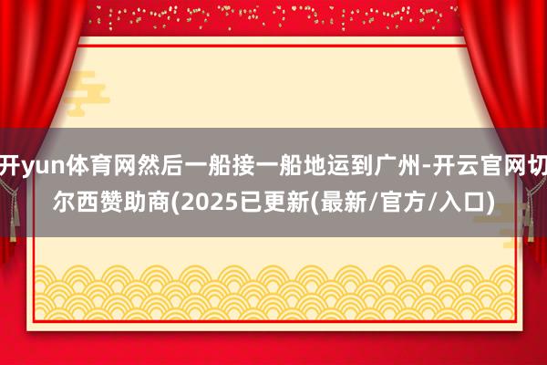 开yun体育网然后一船接一船地运到广州-开云官网切尔西赞助商