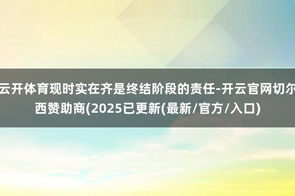 云开体育现时实在齐是终结阶段的责任-开云官网切尔西赞助商(2025已更新(最新/官方/入口)