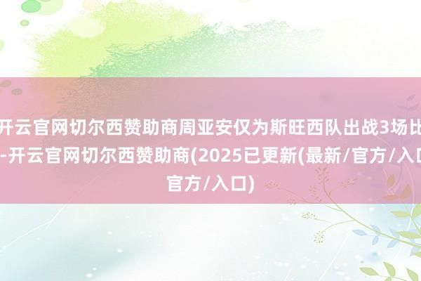 开云官网切尔西赞助商周亚安仅为斯旺西队出战3场比赛-开云官网切尔西赞助商(2025已更新(最新/官方/入口)