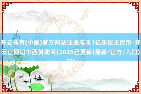 开云体育(中国)官方网站注册成本1亿东谈主民币-开云官网切尔西赞助商(2025已更新(最新/官方/入口)
