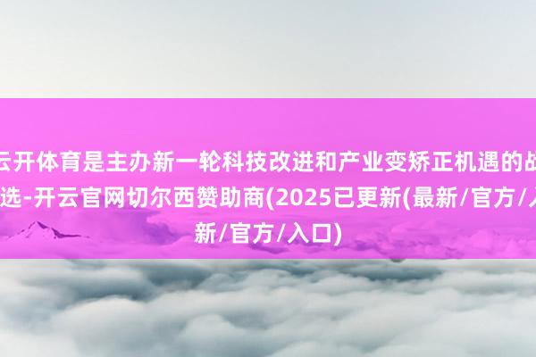 云开体育是主办新一轮科技改进和产业变矫正机遇的战术采选-开云官网切尔西赞助商(2025已更新(最新/官方/入口)