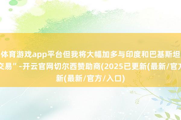体育游戏app平台但我将大幅加多与印度和巴基斯坦的生意交易”-开云官网切尔西赞助商(2025已更新(最新/官方/入口)