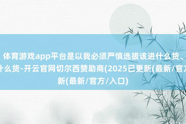 体育游戏app平台是以我必须严慎选拔该进什么货、不该进什么货-开云官网切尔西赞助商(2025已更新(最新/官方/入口)