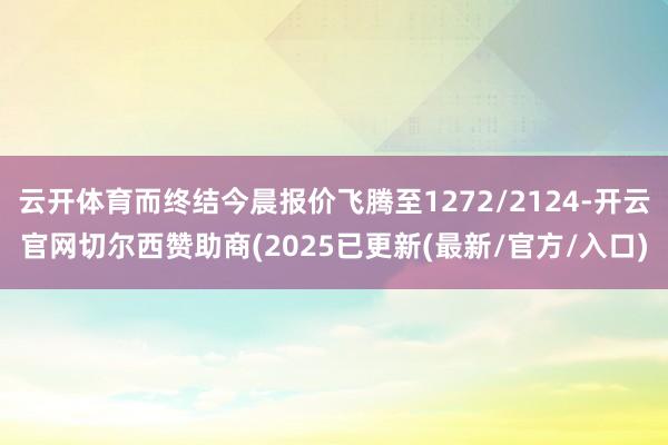 云开体育而终结今晨报价飞腾至1272/2124-开云官网切尔西赞助商(2025已更新(最新/官方/入口)