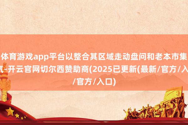 体育游戏app平台以整合其区域走动盘问和老本市集才气-开云官网切尔西赞助商(2025已更新(最新/官方/入口)