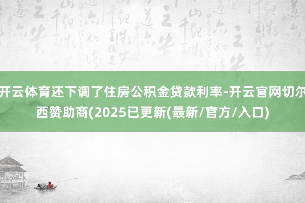 开云体育还下调了住房公积金贷款利率-开云官网切尔西赞助商(2025已更新(最新/官方/入口)