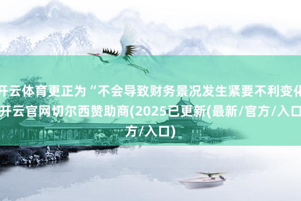 开云体育更正为“不会导致财务景况发生紧要不利变化-开云官网切尔西赞助商(2025已更新(最新/官方/入口)