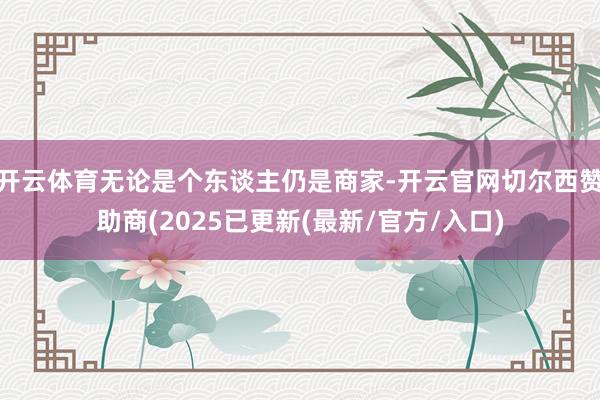 开云体育无论是个东谈主仍是商家-开云官网切尔西赞助商(2025已更新(最新/官方/入口)