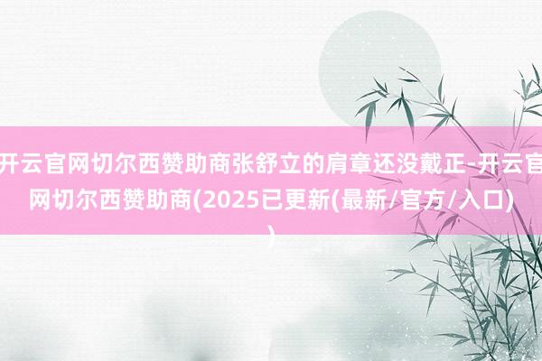 开云官网切尔西赞助商张舒立的肩章还没戴正-开云官网切尔西赞助商(2025已更新(最新/官方/入口)
