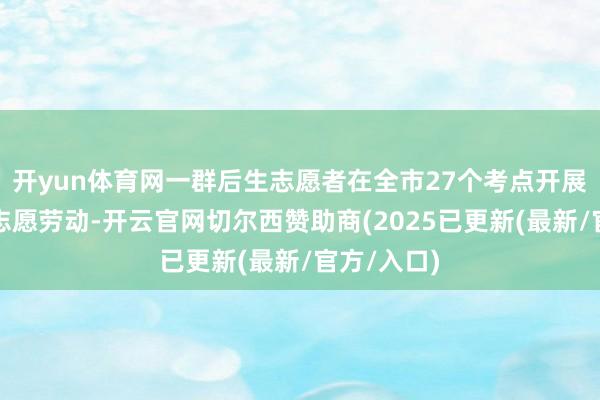 开yun体育网一群后生志愿者在全市27个考点开展爱心送考志愿劳动-开云官网切尔西赞助商(2025已更新(最新/官方/入口)