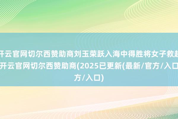 开云官网切尔西赞助商刘玉荣跃入海中得胜将女子救起-开云官网切尔西赞助商(2025已更新(最新/官方/入口)