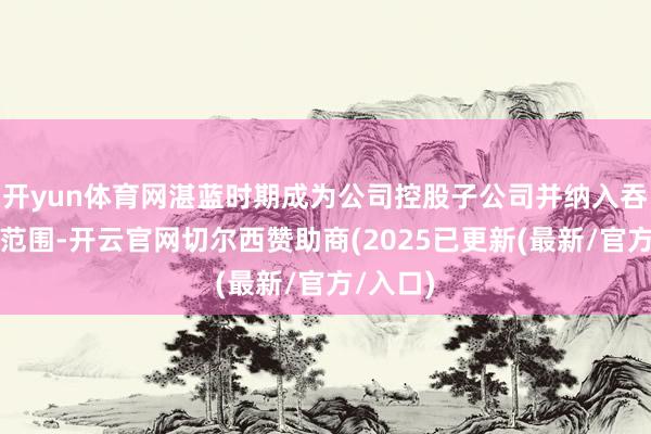开yun体育网湛蓝时期成为公司控股子公司并纳入吞并报表范围-开云官网切尔西赞助商(2025已更新(最新/官方/入口)