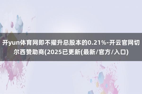 开yun体育网即不擢升总股本的0.21%-开云官网切尔西赞助
