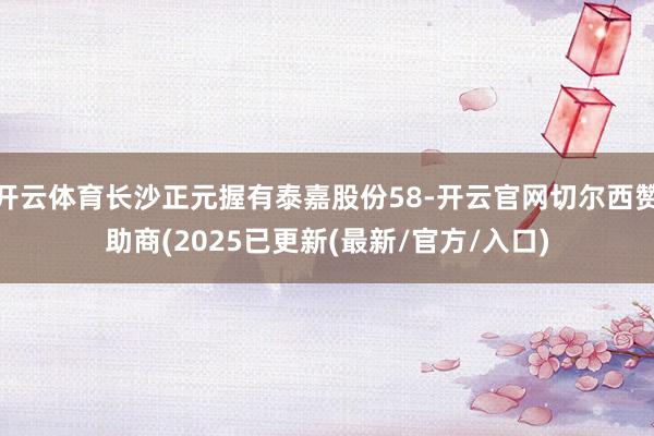 开云体育长沙正元握有泰嘉股份58-开云官网切尔西赞助商(20