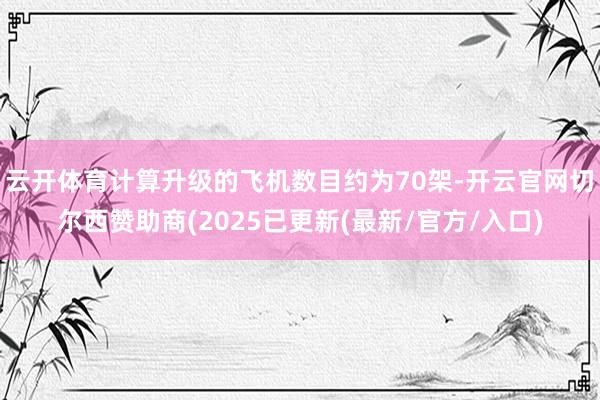 云开体育计算升级的飞机数目约为70架-开云官网切尔西赞助商(2025已更新(最新/官方/入口)