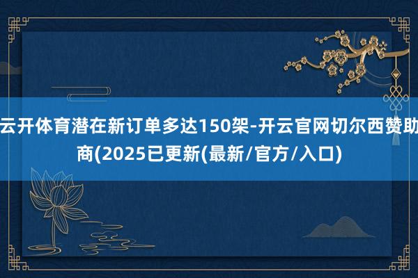 云开体育潜在新订单多达150架-开云官网切尔西赞助商(2025已更新(最新/官方/入口)