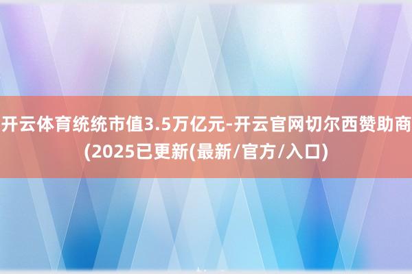 开云体育统统市值3.5万亿元-开云官网切尔西赞助商(2025已更新(最新/官方/入口)