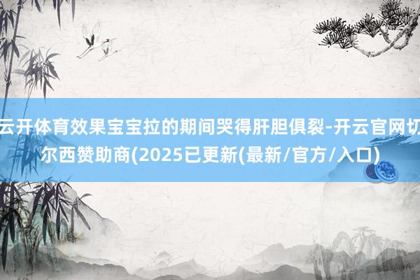 云开体育效果宝宝拉的期间哭得肝胆俱裂-开云官网切尔西赞助商(2025已更新(最新/官方/入口)