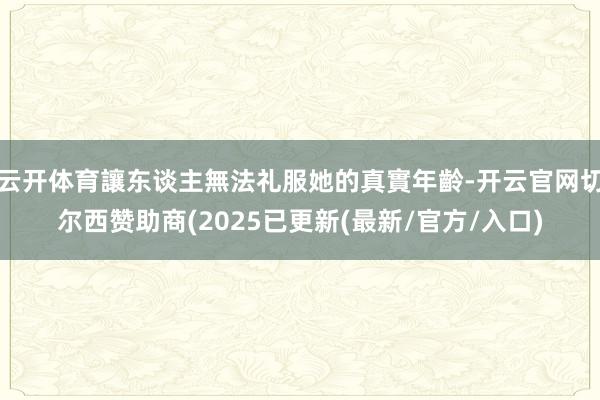 云开体育讓东谈主無法礼服她的真實年齡-开云官网切尔西赞助商(