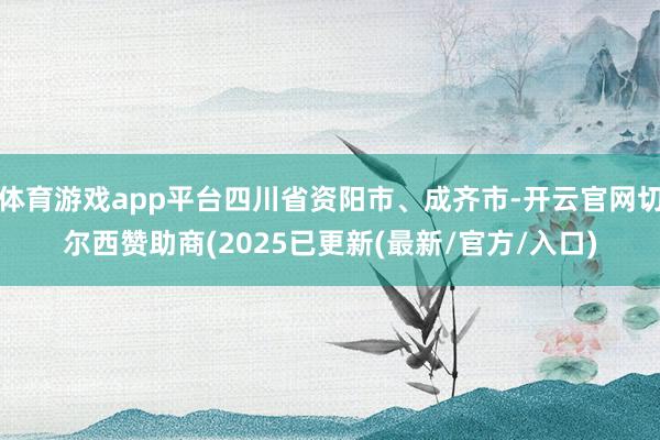 体育游戏app平台四川省资阳市、成齐市-开云官网切尔西赞助商(2025已更新(最新/官方/入口)