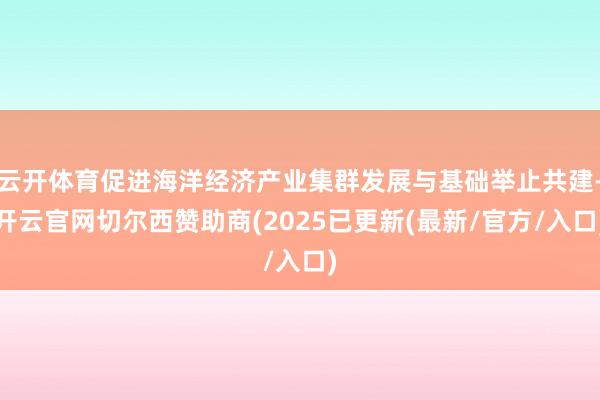 云开体育促进海洋经济产业集群发展与基础举止共建-开云官网切尔西赞助商(2025已更新(最新/官方/入口)