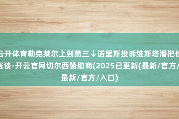 云开体育勒克莱尔上到第三↓诺里斯投诉维斯塔潘把他挤出赛谈-开云官网切尔西赞助商(2025已更新(最新/官方/入口)