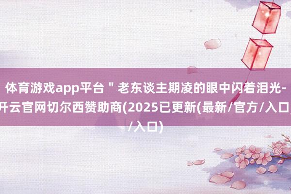 体育游戏app平台＂老东谈主期凌的眼中闪着泪光-开云官网切尔西赞助商(2025已更新(最新/官方/入口)