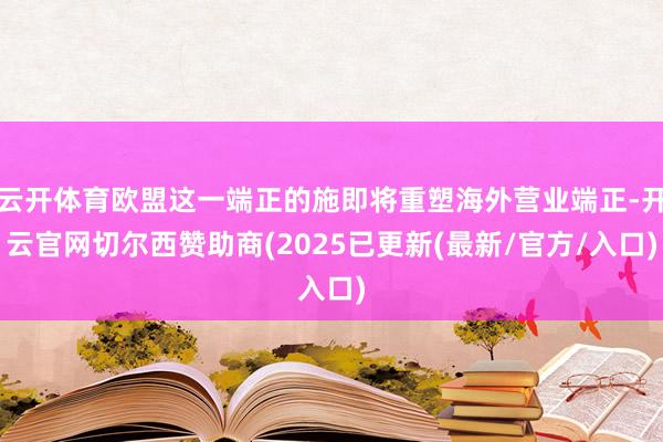 云开体育欧盟这一端正的施即将重塑海外营业端正-开云官网切尔西赞助商(2025已更新(最新/官方/入口)