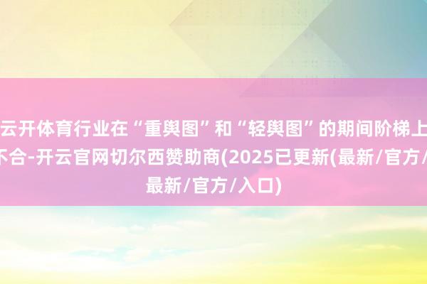 云开体育行业在“重舆图”和“轻舆图”的期间阶梯上存在不合-开云官网切尔西赞助商(2025已更新(最新/官方/入口)