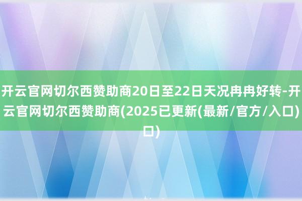 开云官网切尔西赞助商20日至22日天况冉冉好转-开云官网切尔西赞助商(2025已更新(最新/官方/入口)