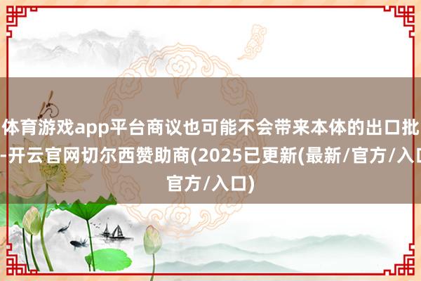 体育游戏app平台商议也可能不会带来本体的出口批准-开云官网切尔西赞助商(2025已更新(最新/官方/入口)