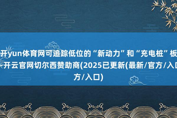 开yun体育网可追踪低位的“新动力”和“充电桩”板块-开云官网切尔西赞助商(2025已更新(最新/官方/入口)
