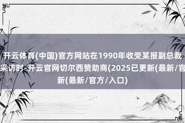 开云体育(中国)官方网站在1990年收受某报副总裁剪杜念中采访时-开云官网切尔西赞助商(2025已更新(最新/官方/入口)