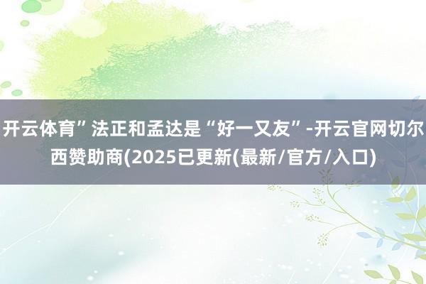 开云体育”法正和孟达是“好一又友”-开云官网切尔西赞助商(2025已更新(最新/官方/入口)