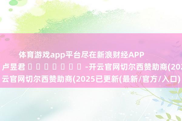 体育游戏app平台尽在新浪财经APP            						包袱裁剪：卢昱君 							-开云官网切尔西赞助商(2025已更新(最新/官方/入口)