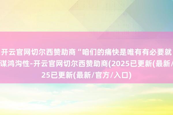 开云官网切尔西赞助商“咱们的痛快是唯有有必要就会保合手计谋鸿沟性-开云官网切尔西赞助商(2025已更新(最新/官方/入口)