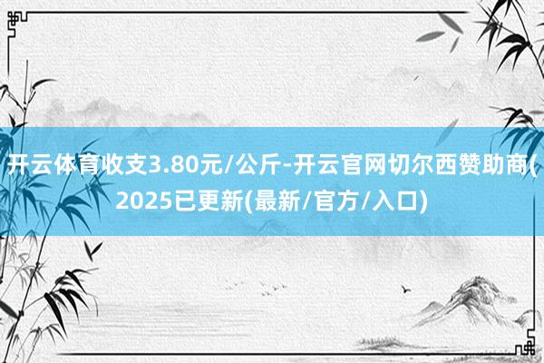 开云体育收支3.80元/公斤-开云官网切尔西赞助商(2025已更新(最新/官方/入口)