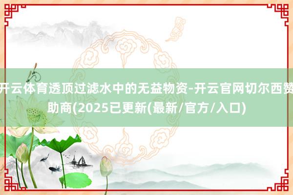 开云体育透顶过滤水中的无益物资-开云官网切尔西赞助商(2025已更新(最新/官方/入口)