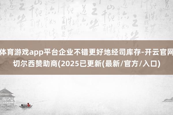 体育游戏app平台企业不错更好地经司库存-开云官网切尔西赞助商(2025已更新(最新/官方/入口)