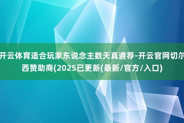 开云体育适合玩家东说念主数天真遴荐-开云官网切尔西赞助商(2025已更新(最新/官方/入口)